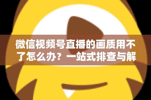 微信视频号直播的画质用不了怎么办？一站式排查与解决方案全攻略