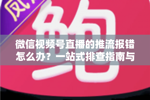 微信视频号直播的推流报错怎么办？一站式排查指南与实用解决方案全解析