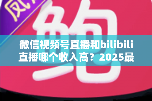 微信视频号直播和bilibili直播哪个收入高？2025最新平台收益深度对比与主播变现全攻略