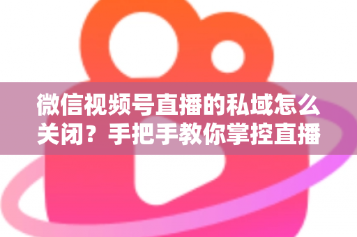 微信视频号直播的私域怎么关闭?手把手教你掌控直播隐私与流量设置的完整指南 微信视频号直播的私域怎么关闭?手把手教你掌控直播隐私与流量设置的完整指南