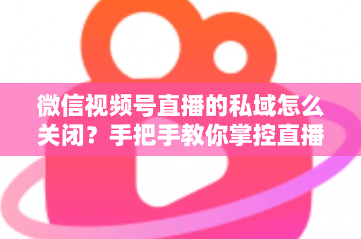 微信视频号直播的私域怎么关闭?手把手教你掌控直播隐私与流量设置的完整指南 微信视频号直播的私域怎么关闭?手把手教你掌控直播隐私与流量设置的完整指南