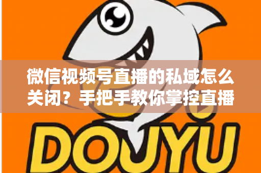 微信视频号直播的私域怎么关闭？手把手教你掌控直播隐私与流量设置的完整指南