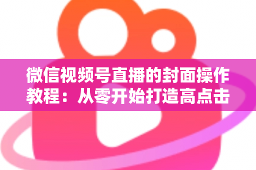微信视频号直播的封面操作教程:从零开始打造高点击率直播间的完整指南 微信视频号直播的封面操作教程:从零开始打造高点击率直播间的完整指南