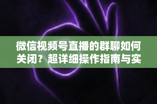 微信视频号直播的群聊如何关闭?超详细操作指南与实用技巧全解析 微信视频号直播的群聊如何关闭?超详细操作指南与实用技巧全解析