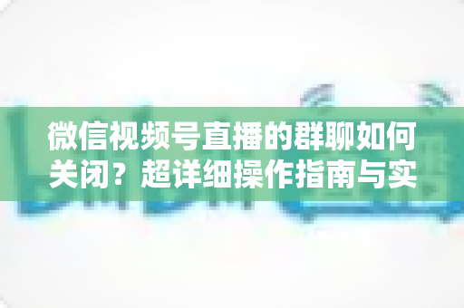 微信视频号直播的群聊如何关闭?超详细操作指南与实用技巧全解析 微信视频号直播的群聊如何关闭?超详细操作指南与实用技巧全解析