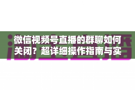 微信视频号直播的群聊如何关闭？超详细操作指南与实用技巧全解析