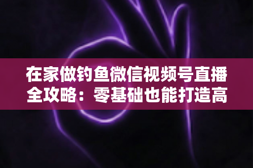 在家做钓鱼微信视频号直播全攻略：零基础也能打造高人气钓鱼直播间的实战指南