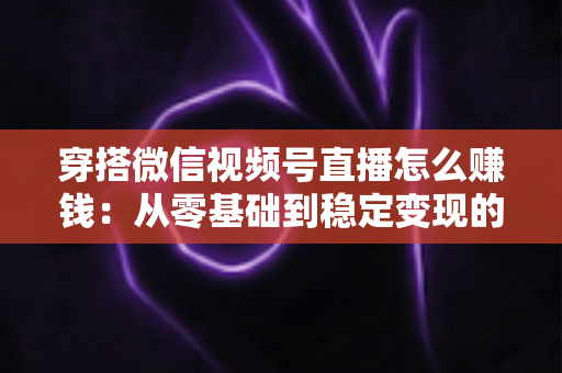 穿搭微信视频号直播怎么赚钱:从零基础到稳定变现的完整实战指南 穿搭微信视频号直播怎么赚钱:从零基础到稳定变现的完整实战指南