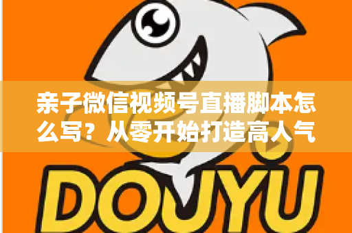 亲子微信视频号直播脚本怎么写？从零开始打造高人气亲子直播的完整攻略