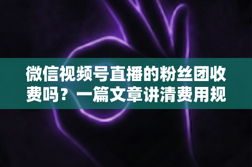 微信视频号直播的粉丝团收费吗?一篇文章讲清费用规则、粉丝权益与理性消费指南 微信视频号直播的粉丝团收费吗?一篇文章讲清费用规则、粉丝权益与理性消费指南