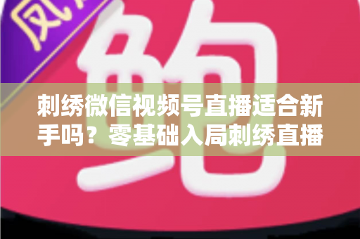刺绣微信视频号直播适合新手吗？零基础入局刺绣直播的完整指南与实战建议