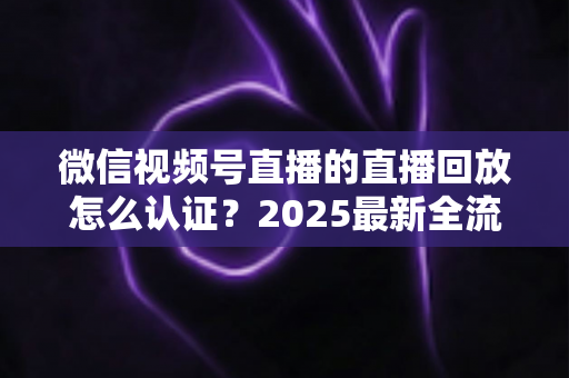 微信视频号直播的直播回放怎么认证？2025最新全流程认证指南与实操技巧详解