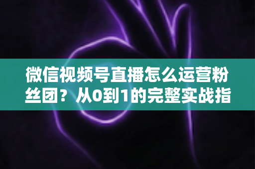 微信视频号直播怎么运营粉丝团？从0到1的完整实战指南与技巧解析
