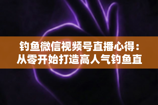 钓鱼微信视频号直播心得：从零开始打造高人气钓鱼直播间的实战经验分享