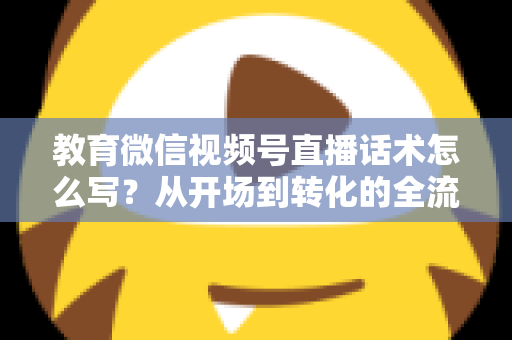 教育微信视频号直播话术怎么写？从开场到转化的全流程实战指南