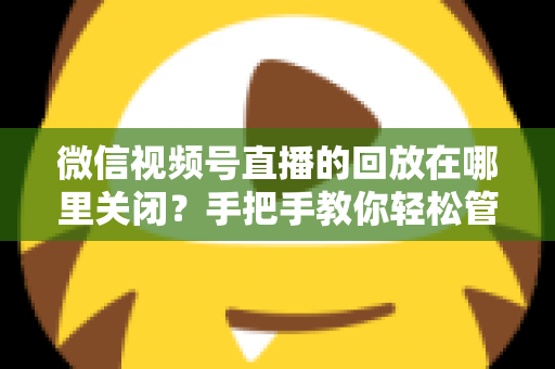 微信视频号直播的回放在哪里关闭？手把手教你轻松管理直播回放的完整指南