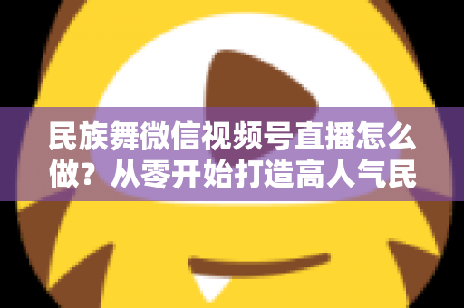 民族舞微信视频号直播怎么做？从零开始打造高人气民族舞直播间的完整攻略