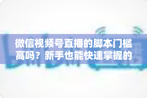 微信视频号直播的脚本门槛高吗？新手也能快速掌握的直播脚本撰写全攻略