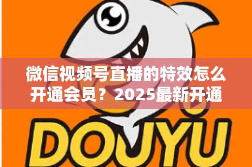 微信视频号直播的特效怎么开通会员？2025最新开通流程与使用技巧全攻略