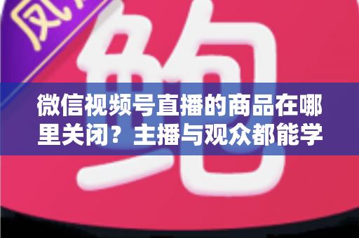 微信视频号直播的商品在哪里关闭？主播与观众都能学会的直播间商品展示关闭全流程指南