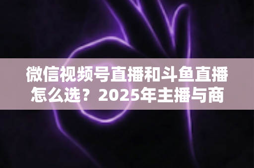 微信视频号直播和斗鱼直播怎么选？2025年主播与商家最全平台选择指南