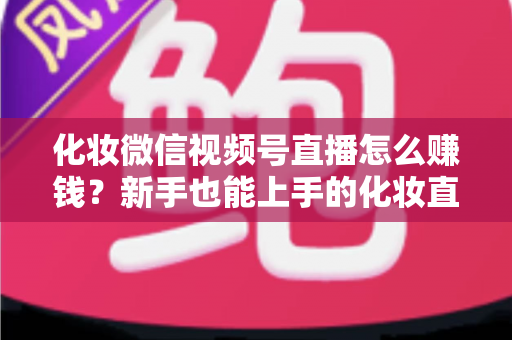化妆微信视频号直播怎么赚钱?新手也能上手的化妆直播变现全攻略 化妆微信视频号直播怎么赚钱?新手也能上手的化妆直播变现全攻略