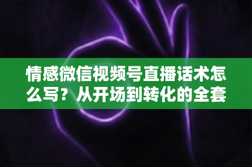 情感微信视频号直播话术怎么写？从开场到转化的全套实战指南