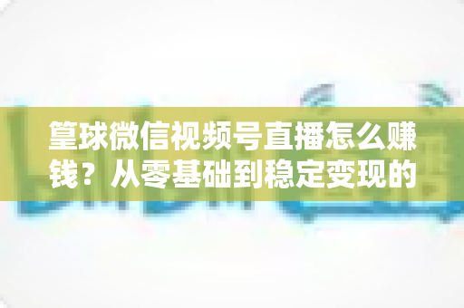 篁球微信视频号直播怎么赚钱？从零基础到稳定变现的完整实战指南