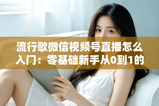 流行歌微信视频号直播怎么入门：零基础新手从0到1的完整开播实战指南