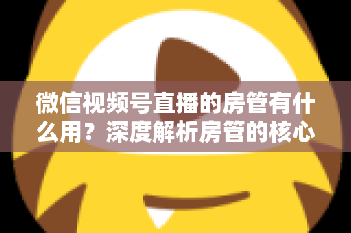 微信视频号直播的房管有什么用？深度解析房管的核心作用、权限与设置全攻略
