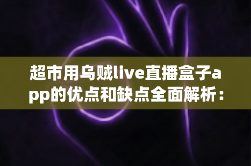 超市用乌贼live直播盒子app的优点和缺点全面解析：实体商超直播带货转型的利与弊一站式指南