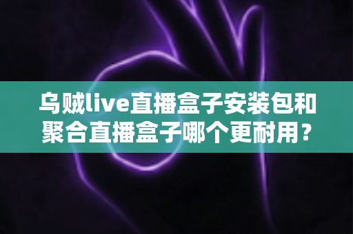 乌贼live直播盒子安装包和聚合直播盒子哪个更耐用？深度对比解析与避坑选购指南