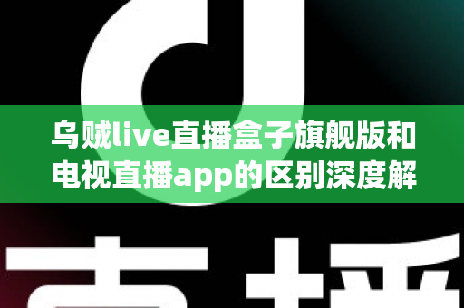乌贼live直播盒子旗舰版和电视直播app的区别深度解析：硬件盒子与软件应用到底怎么选？