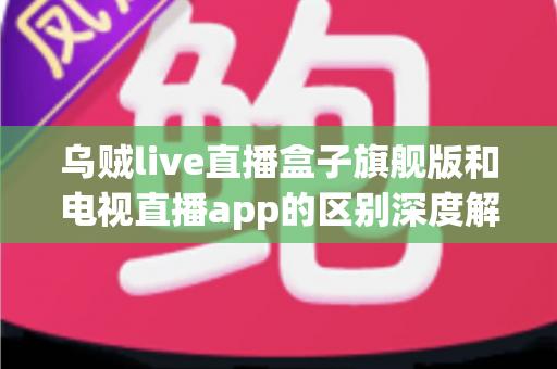 乌贼live直播盒子旗舰版和电视直播app的区别深度解析：硬件盒子与软件应用到底怎么选？
