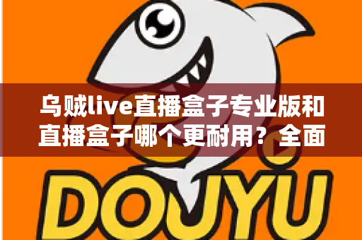 乌贼live直播盒子专业版和直播盒子哪个更耐用？全面解析使用寿命与选购指南