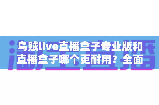 乌贼live直播盒子专业版和直播盒子哪个更耐用？全面解析使用寿命与选购指南