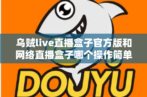 乌贼live直播盒子官方版和网络直播盒子哪个操作简单？新手主播操作难度全面对比与实用选择指南