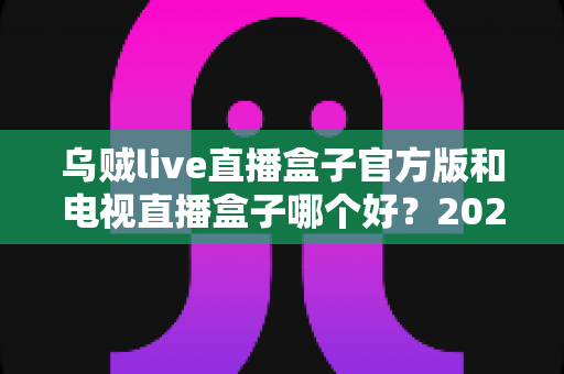 乌贼live直播盒子官方版和电视直播盒子哪个好？2025年最全对比选购指南，帮你避坑不花冤枉钱