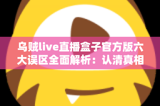 乌贼live直播盒子官方版六大误区全面解析：认清真相，安全使用不踩坑