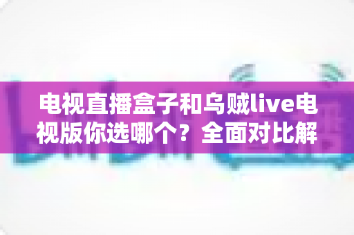 电视直播盒子和乌贼live电视版你选哪个？全面对比解析帮你做出明智选择