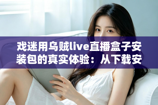 戏迷用乌贼live直播盒子安装包的真实体验：从下载安装到追戏看演出，一位老戏迷的全程心得分享