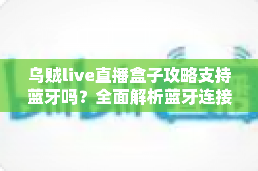 乌贼live直播盒子攻略支持蓝牙吗？全面解析蓝牙连接功能与使用技巧指南