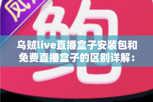 乌贼live直播盒子安装包和免费直播盒子的区别详解：安装方式、安全性与使用体验全面对比