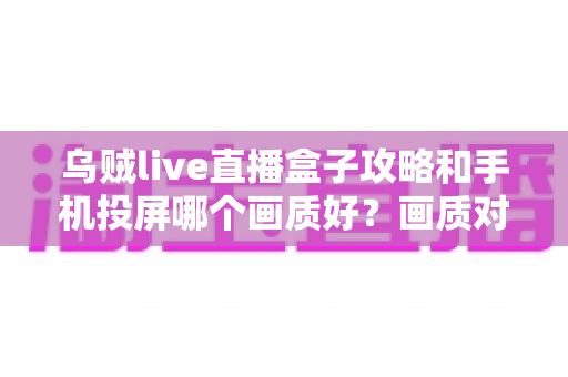 乌贼live直播盒子攻略和手机投屏哪个画质好？画质对比与观看优化全指南