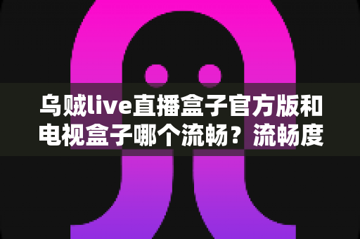 乌贼live直播盒子官方版和电视盒子哪个流畅？流畅度深度对比与选购全指南