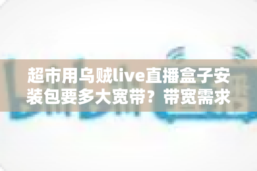 超市用乌贼live直播盒子安装包要多大宽带？带宽需求全解析与实用选配指南