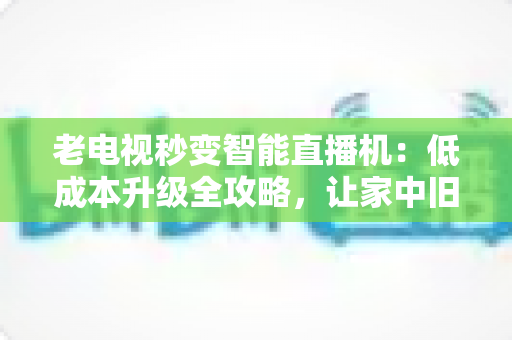 老电视秒变智能直播机：低成本升级全攻略，让家中旧电视焕发新生