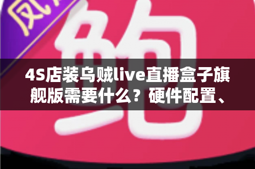 4S店装乌贼live直播盒子旗舰版需要什么？硬件配置、账号资质与落地流程一站式指南