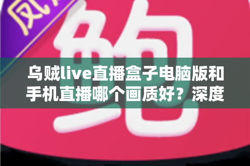 乌贼live直播盒子电脑版和手机直播哪个画质好？深度对比解析助你选出最佳观看方案