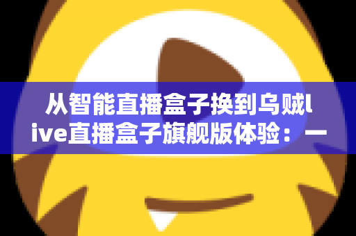 从智能直播盒子换到乌贼live直播盒子旗舰版体验：一场让直播画质与流畅度全面升级的真实测评